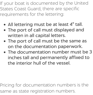 If your boat is documented by the United States Coast Guard, there are specific requirements for the lettering:  •	All lettering must be at least 4” tall. •	The port of call must displayed and written in all capital letters. •	The port of call must be the same as on the documentation paperwork. •	The documentation number must be 3 inches tall and permanently affixed to the interior hull of the vessel.    Pricing for documentation numbers is the same as state registration numbers.